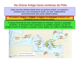 Na Grécia Antiga havia centenas de Pólis Cada uma das cidades-estado tinha um governo próprio, um exercito e  produzia tudo o que necessitava sendo, por isso, independente  economicamente das outras cidades-estado. O espaço territorial de cada cidade-estado era reduzido. Quando a população  aumentou, os alimentos eram escassos e os conflitos surgiram, por isso os Gregos tiveram de emigrar e ocuparam outras regiões nas costas do Mediterrâneo  No entanto, a  língua , a  religião , os  jogos  e os  costumes  conferiam uma  identidade comum a todos os gregos  