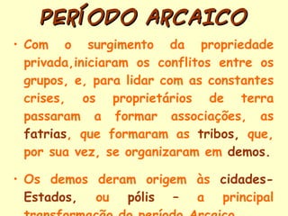 PERÍODO ARCAICO Com o surgimento da propriedade privada,iniciaram os conflitos entre os grupos, e, para lidar com as constantes crises, os proprietários de terra passaram a formar associações, as  fatrias , que formaram as  tribos,  que, por sua vez, se organizaram em  demos. Os demos deram origem às  cidades-Estados,  ou  pólis –  a principal transformação do período Arcaico  . 