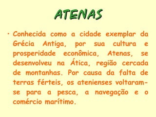 ATENAS Conhecida como a cidade exemplar da Grécia Antiga, por sua cultura e prosperidade econômica, Atenas, se desenvolveu na Ática, região cercada de montanhas. Por causa da falta de terras férteis, os atenienses voltaram-se para a pesca, a navegação e o comércio marítimo. 