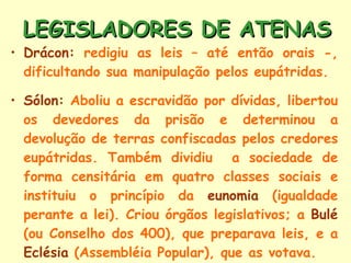 LEGISLADORES DE ATENAS Drácon:  redigiu as leis – até então orais -, dificultando sua manipulação pelos eupátridas. Sólon:  Aboliu a escravidão por dívidas, libertou os devedores da prisão e determinou a devolução de terras confiscadas pelos credores eupátridas. Também dividiu  a sociedade de forma censitária em quatro classes sociais e instituiu o princípio da  eunomia  (igualdade perante a lei). Criou órgãos legislativos; a  Bulé  (ou Conselho dos 400), que preparava leis, e a  Eclésia  (Assembléia Popular), que as votava. 