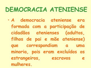 DEMOCRACIA ATENIENSE A democracia ateniense era formada com a participação de cidadãos atenienses (adultos, filhos de pai e mãe ateniense) que correspondiam a uma minoria, pois eram excluídos os estrangeiros, escravos e mulheres. 