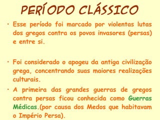 PERÍODO CLÁSSICO Esse período foi marcado por violentas lutas dos gregos contra os povos invasores (persas) e entre si. Foi considerado o apogeu da antiga civilização grega, concentrando suas maiores realizações culturais. A primeira das grandes guerras de gregos contra persas ficou conhecida como  Guerras Médicas .(por causa dos Medos que habitavam o Império Persa). 