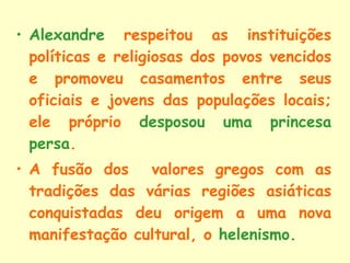 Alexandre  respeitou as instituições políticas e religiosas dos povos vencidos e promoveu casamentos entre seus oficiais e jovens das populações locais; ele próprio  desposou uma princesa persa . A fusão dos  valores gregos com as tradições das várias regiões asiáticas conquistadas deu origem a uma nova manifestação cultural, o  helenismo . 