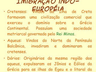 Imigração indo-européia Cretenses: Vindos da Ilha de Creta formavam uma civilização comercial que exerceu o domínio sobre a Grécia Continental. Possuíam uma sociedade matriarcal governada pelo  Rei Minos . Aqueus: Vindos do Norte da Península Balcânica, invadiram e dominaram os cretenses. Dórios: Originários da mesma região dos aqueus, expulsaram os Jônios e Eólios da Grécia para as ilhas do Egeu e o litoral da Ásia menor.  (Primeira Diáspora Grega) 