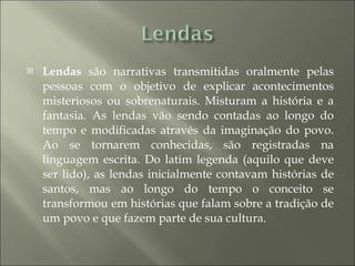 Lendas  são narrativas transmitidas oralmente pelas pessoas com o objetivo de explicar acontecimentos misteriosos ou sobrenaturais. Misturam a história e a fantasia. As lendas vão sendo contadas ao longo do tempo e modificadas através da imaginação do povo. Ao se tornarem conhecidas, são registradas na linguagem escrita. Do latim legenda (aquilo que deve ser lido), as lendas inicialmente contavam histórias de santos, mas ao longo do tempo o conceito se transformou em histórias que falam sobre a tradição de um povo e que fazem parte de sua cultura. 
