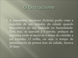 A assembléia ateniense (Eclésia) podia votar a expulsão de um cidadão da cidade quando desconfiava da sua lealdade ou honestidade. Para isso, se usavam a s  ostraka,  pedaços de cerâmica onde se escrevia o nome do cidadão a ser expulso. O exílio, ou seja, o tempo de permanência da pessoa fora da cidade, durava 10 anos. 