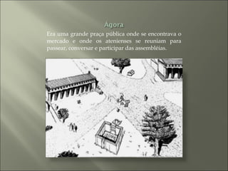 Era uma grande praça pública onde se encontrava o mercado e onde os atenienses se reuniam para passear, conversar e participar das assembléias. 