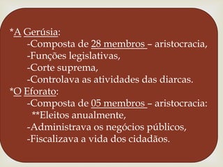 *AGerúsia:      -Composta de 28 membros – aristocracia,      -Funções legislativas,      -Corte suprema,      -Controlava as atividades das diarcas.*OEforato:      -Composta de 05 membros – aristocracia:        **Eleitos anualmente,      -Administrava os negócios públicos,      -Fiscalizava a vida dos cidadãos.