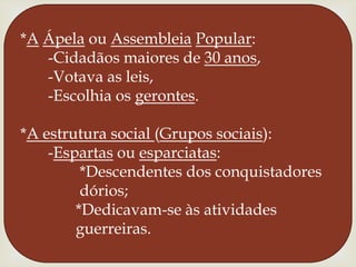 *AÁpela ou AssembleiaPopular:      -Cidadãos maiores de 30 anos,      -Votava as leis,      -Escolhia os gerontes.*A estrutura social (Grupos sociais):      -Espartas ou esparciatas:              *Descendentes dos conquistadores              dórios;             *Dedicavam-se às atividades             guerreiras.