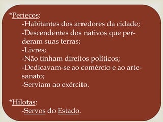 *Periecos:      -Habitantes dos arredores da cidade;      -Descendentes dos nativos que per-      deram suas terras;      -Livres;      -Não tinham direitos políticos;      -Dedicavam-se ao comércio e ao arte-sanato;      -Serviam ao exército.*Hilotas:      -Servos do Estado.