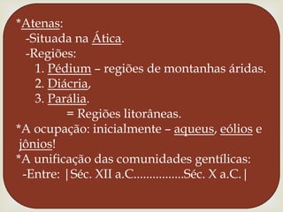 *Atenas:  -Situada na Ática.  -Regiões:     1. Pédium – regiões de montanhas áridas.     2. Diácria,           3. Parália.               = Regiões litorâneas. *A ocupação: inicialmente – aqueus, eólios ejônios!*A unificação das comunidades gentílicas: -Entre: |Séc. XII a.C................Séc. X a.C.|