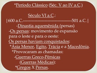 *Período Clássico (Séc. V ao IV a.C.)Século VI a.C.:|600 a.C.----------------------------------501 a.C.|         -Dinastia aquemênida(persas)  -Os persas: movimento de expansão  para o leste e para o oeste:Os persas haviam conquistados:   *Ásia Menor, Egito, Trácia e a Macedônia.     *Provocaram as chamadas:       -Guerras Greco-Pérsicas            (Guerras Médicas):        *Gregos X Persas. 