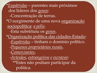 *Eupátridas – parentes mais próximos dos líderes dos genos:  -Concentração de terras.*O surgimento de uma nova organizaçãosociopolítica: a pólis.  -Esta substituiu os genos.*Organização política das cidades-Estado:  -Eupátridas – tinham o domínio político.  -Pequenos proprietários rurais,  -Comerciantes,  -Artesãos, estrangeiroseescravos:     **Estes não podiam participar da        política.