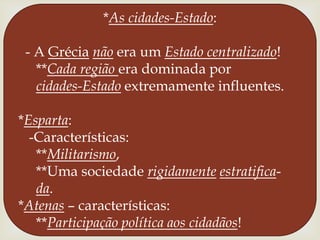 *As cidades-Estado: - A Grécianão era um Estado centralizado!    **Cada região era dominada porcidades-Estado extremamente influentes.*Esparta:  -Características:    **Militarismo,    **Uma sociedade rigidamenteestratifica-da.*Atenas – características:    **Participação política aos cidadãos!
