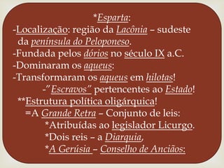 *Esparta:-Localização: região da Lacônia – sudeste  da península do Peloponeso.-Fundada pelos dórios no século IX a.C.-Dominaram os aqueus:-Transformaram os aqueus em hilotas!           -”Escravos” pertencentes ao Estado! **Estrutura política oligárquica!    =A Grande Retra – Conjunto de leis:            *Atribuídas ao legislador Licurgo.            *Dois reis – a Diarquia,            *A Gerúsia– Conselho de Anciãos: