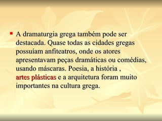    A dramaturgia grega também pode ser
    destacada. Quase todas as cidades gregas
    possuíam anfiteatros, onde os atores
    apresentavam peças dramáticas ou comédias,
    usando máscaras. Poesia, a história ,
    artes plásticas e a arquitetura foram muito
    importantes na cultura grega.
 