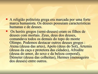    A religião politeísta grega era marcada por uma forte
    marca humanista. Os deuses possuíam características
    humanas e de deuses.
    Os heróis gregos (semi-deuses) eram os filhos de
    deuses com mortais. Zeus, deus dos deuses,
    comandava todos os demais do topo do monte
    Olimpo. Podemos destacar outros deuses gregos :
    Atena (deusa das artes), Apolo (deus do Sol), Ártemis
    (deusa da caça e protetora das cidades), Afrodite
    (deusa do amor, do sexo e da beleza corporal),
    Démeter (deusa das colheitas), Hermes (mensageiro
    dos deuses) entre outros.
 
