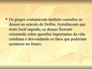    Os gregos costumavam também consultar os
    deuses no oráculo de Delfos. Acreditavam que
    neste local sagrado, os deuses ficavam
    orientando sobre questões importantes da vida
    cotidiana e desvendando os fatos que poderiam
    acontecer no futuro.
 