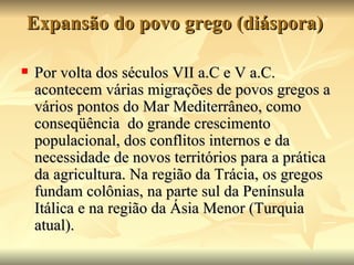 Expansão do povo grego (diáspora)

   Por volta dos séculos VII a.C e V a.C.
    acontecem várias migrações de povos gregos a
    vários pontos do Mar Mediterrâneo, como
    conseqüência do grande crescimento
    populacional, dos conflitos internos e da
    necessidade de novos territórios para a prática
    da agricultura. Na região da Trácia, os gregos
    fundam colônias, na parte sul da Península
    Itálica e na região da Ásia Menor (Turquia
    atual).
 