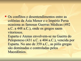    Os conflitos e desentendimentos entre as
    colônias da Ásia Menor e o Império Persa
    ocasiona as famosas Guerras Médicas (492
    a.C. a 448 a.C.), onde os gregos saem
    vitoriosos.
    Esparta e Atenas envolvem-se na Guerra do
    Peloponeso (431 a.C. a 404 a.C.), vencida por
    Esparta. No ano de 359 a.C., as pólis gregas
    são dominadas e controladas pelos
    Macedônios.
 