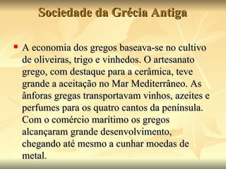 Sociedade da Grécia Antiga

   A economia dos gregos baseava-se no cultivo
    de oliveiras, trigo e vinhedos. O artesanato
    grego, com destaque para a cerâmica, teve
    grande a aceitação no Mar Mediterrâneo. As
    ânforas gregas transportavam vinhos, azeites e
    perfumes para os quatro cantos da península.
    Com o comércio marítimo os gregos
    alcançaram grande desenvolvimento,
    chegando até mesmo a cunhar moedas de
    metal.
 