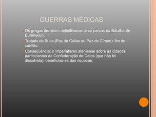 GUERRAS MÉDICAS
 Os gregos derrotam definitivamente os persas na Batalha de
  Eurimedon.
 Tratado de Susa (Paz de Calias ou Paz de Címon): fim do
  conflito.
 Conseqüência: o imperialismo ateniense sobre as cidades
  participantes da Confederação de Delos (que não foi
  dissolvida): beneficiou-se das riquezas.
 