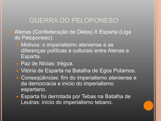 GUERRA DO PELOPONESO
   Atenas (Confederação de Delos) X Esparta (Liga
    do Peloponeso).
      Motivos: o imperialismo ateniense e as
       diferenças políticas e culturais entre Atenas e
       Esparta.
      Paz de Nícias: trégua.
      Vitória de Esparta na Batalha de Egos Potamos.
      Conseqüências: fim do imperialismo ateniense e
       da democracia e início do imperialismo
       espartano.
      Esparta foi derrotada por Tebas na Batalha de
       Leutras: início do imperialismo tebano.
 