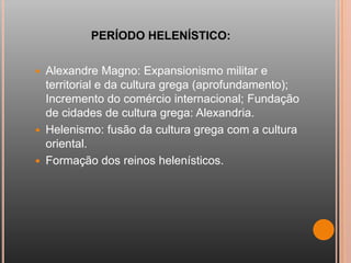 PERÍODO HELENÍSTICO:

   Alexandre Magno: Expansionismo militar e
    territorial e da cultura grega (aprofundamento);
    Incremento do comércio internacional; Fundação
    de cidades de cultura grega: Alexandria.
   Helenismo: fusão da cultura grega com a cultura
    oriental.
   Formação dos reinos helenísticos.
 