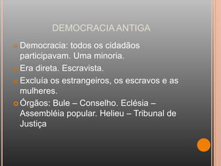 DEMOCRACIA ANTIGA
 Democracia: todos os cidadãos
  participavam. Uma minoria.
 Era direta. Escravista.

 Excluía os estrangeiros, os escravos e as

  mulheres.
 Órgãos: Bule – Conselho. Eclésia –
  Assembléia popular. Helieu – Tribunal de
  Justiça
 