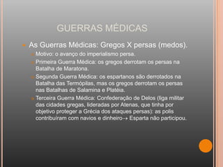 GUERRAS MÉDICAS
   As Guerras Médicas: Gregos X persas (medos).
     Motivo: o avanço do imperialismo persa.
     Primeira Guerra Médica: os gregos derrotam os persas na
      Batalha de Maratona.
     Segunda Guerra Médica: os espartanos são derrotados na
      Batalha das Termópilas, mas os gregos derrotam os persas
      nas Batalhas de Salamina e Platéia.
     Terceira Guerra Médica: Confederação de Delos (liga militar
      das cidades gregas, lideradas por Atenas, que tinha por
      objetivo proteger a Grécia dos ataques persas): as polis
      contribuíram com navios e dinheiro Esparta não participou.
 