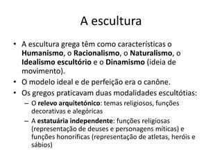 A escultura
• A escultura grega têm como características o
  Humanismo, o Racionalismo, o Naturalismo, o
  Idealismo escultório e o Dinamismo (ideia de
  movimento).
• O modelo ideal e de perfeição era o canône.
• Os gregos praticavam duas modalidades escultótias:
   – O relevo arquitetónico: temas religiosos, funções
     decorativas e alegóricas
   – A estatuária independente: funções religiosas
     (representação de deuses e personagens míticas) e
     funções honoríficas (representação de atletas, heróis e
     sábios)
 