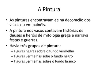 A Pintura
• As pinturas encontravam-se na decoração dos
  vasos ou em painéis.
• A pintura nos vasos contavam histórias de
  deuses e heróis de mitologia grega e narrava
  festas e guerras.
• Havia três grupos de pintura:
  – Figuras negras sobre o fundo vermelho
  – Figuras vermelhas sobe o fundo negro
  – Figuras vermelhas sobre o fundo branco
 