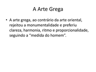A Arte Grega
• A arte grega, ao contrário da arte oriental,
  rejeitou a monumentalidade e preferiu
  clareza, harmonia, ritmo e proporcionalidade,
  seguindo a “medida do homem”.
 