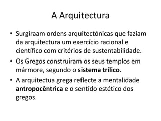 A Arquitectura
• Surgiraam ordens arquitectónicas que faziam
  da arquitectura um exercício racional e
  científico com critérios de sustentabilidade.
• Os Gregos construíram os seus templos em
  mármore, segundo o sistema trílico.
• A arquitectua grega reflecte a mentalidade
  antropocêntrica e o sentido estético dos
  gregos.
 