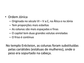• Ordem Jónica
  –   Originada no século VI – V a.C, na Ática e na Jónia
  –   Tem proporções mais esbeltas
  –   As colunas são mais espaçadas e finas
  –   O capitel tem duas grandes volutas enroladas
  –   O friso é contínuo

No templo Erécteion, as colunas foram substituídas
 pelas cariátides (estátuas de mulheres), onde o
 peso era sopurtado na cabeça.
 