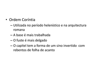 • Ordem Coríntia
  – Utilizada no período helenístico e na arquitectura
    romana
  – A base é mais trabalhada
  – O fuste é mais delgado
  – O capitel tem a forma de um sino invertido com
    rebentos de folha de acanto
 