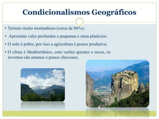 Condicionalismos Geográficos

• Terreno muito montanhoso (cerca de 80%);
• Apresenta vales profundos e pequenas e raras planícies;
• O solo é pobre, por isso a agricultura é pouco produtiva;
• O clima é Mediterrânico, com verões quentes e secos, os
  invernos são amenos e pouco chuvosos;
 