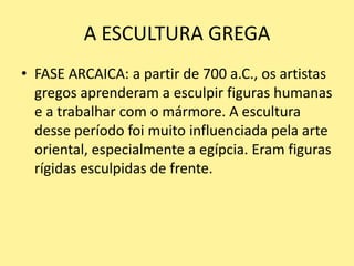 A ESCULTURA GREGA
• FASE ARCAICA: a partir de 700 a.C., os artistas
gregos aprenderam a esculpir figuras humanas
e a trabalhar com o mármore. A escultura
desse período foi muito influenciada pela arte
oriental, especialmente a egípcia. Eram figuras
rígidas esculpidas de frente.
 