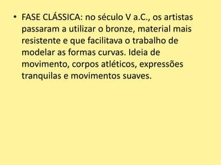 • FASE CLÁSSICA: no século V a.C., os artistas
passaram a utilizar o bronze, material mais
resistente e que facilitava o trabalho de
modelar as formas curvas. Ideia de
movimento, corpos atléticos, expressões
tranquilas e movimentos suaves.
 