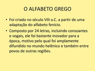 O ALFABETO GREGO
• Foi criado no século VIII a.C. a partir de uma
adaptação do alfabeto fenício.
• Composto por 24 letras, incluindo consoantes
e vogais, ele foi bastante inovador para a
época, motivo pelo qual foi amplamente
difundido no mundo helênico e também entre
povos de outras regiões.
 