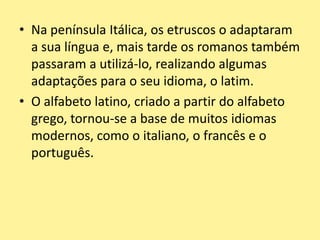 • Na península Itálica, os etruscos o adaptaram
a sua língua e, mais tarde os romanos também
passaram a utilizá-lo, realizando algumas
adaptações para o seu idioma, o latim.
• O alfabeto latino, criado a partir do alfabeto
grego, tornou-se a base de muitos idiomas
modernos, como o italiano, o francês e o
português.
 