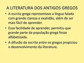 A LITERATURA DOS ANTIGOS GREGOS
• A escrita grega representava a língua falada
com grande clareza e exatidão, além de ser
mais fácil de aprender.
• Essa facilidade de aprender, permitiu que
grande parte da população grega fosse
alfabetizada.
• A difusão da escrita entre os gregos propiciou
o desenvolvimento da literatura.
 