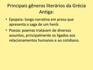 Principais gêneros literários da Grécia
Antiga:
• Epopeia: longa narrativa em prosa que
apresenta a saga de um herói.
• Poesia: poemas tratavam de diversos
assuntos, principalmente os ligados aos
relacionamentos humanos e ao cotidiano.
 