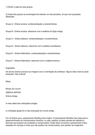 1) Dividir a sala em seis grupos.
2) Cada dois grupos se encarregará de estudar um dos períodos, só que com propostas
diferentes:
Grupo A - Grécia arcaica: contextualização e características.
Grupo B - Grécia arcaica: relacionar com a estética do Egito antigo.
Grupo C - Grécia clássica: contextualização e características.
Grupo D - Grécia clássica: relacionar com a estética neoclássica.
Grupo E - Grécia Helenística: contextualização e características.
Grupo F - Grécia Helenística: relacionar com a estética barroca.
Sugestões
Os alunos devem procurar as imagens com a orientação do professor. Alguns sites onde se pode
pesquisar: Itaú Cultural
Masp
Museu do Louvre
GRÉCIA ANTIGA
Grécia Antiga
A mais sábia das civilizações antigas
A civilização grega foi a mais avançada do mundo antigo.
Foi na Grécia que o pensamento filosófico teve origem. O pensamento filosófico deu base para o
desenvolvimento do conhecimento científico, ou seja, explicar os fatos através de métodos e
técnicas que possam ser avaliados e comprovados. Antes disso só existia o pensamento mítico,
baseado em crenças e mitos que não podiam ser comprovados, pois partiam do imaginário
 