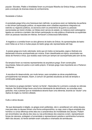 popular. Sócrates, Platão e Aristóteles foram os principais filósofos da Grécia Antiga, contribuindo
para a evolução de diversas áreas do conhecimento.
Sociedade e Cultura
A sociedade grega tinha uma hierarquia bem definida: os periecos eram os habitantes da periferia
e não tinham participação política; os esparciatas eram cidadões espartanos integrados ao
exército ou negócios públicos, os escravos eram os prisioneiros de guerra ou pessoas
escravizadas por terem dívidas; os hilotas eram servos do estado; os metecos eram estrangeiros
ligados ao comércio e também não tinham participação na vida pública e finalmente os eupátridas
eram as pessoas nascidas em Atenas, formavam a aristocracia latifundiária.
A tragédia e a comédia foram os dois gêneros de teatro da Grécia. As apresentações de teatro
eram feitas ao ar livre e muitas peças do teatro grego são representadas até hoje.
A poesia grega era muito valorizada, tanto que em todos os banquetes, jogos e festivais era
declamada inclusive acompanhada por música. Eram classificadas em épica, encontrada nas
obras de Homero e lírica, que recebeu esse nome por sempre ser acompanhada pelo som da lira.
Os templos foram os maiores representantes da arquitetura grega. Eram construções
requintadas, feitas em pedra e com estilo próprio. O templo grego mais importante era o Partenon
de Atenas.
A escultura foi desenvolvida, por muito tempo, para completar as obras arquitetônicas,
principalmente nos templos. Assim, é comum ver grandes esculturas ao lodo de templos e
construções gregas.
Na medicina os gregos também “saíram na frente”, Hipócrates foi o primeiro a estudar as ciências
médicas. Na Grécia Antiga havia uma forma interessante de atendimento: as consultas eram
gratuitas, mas a pessoa que se restabelecia deveria fazer uma oferenda, levando ao “doutor” uma
réplica do órgão ou membro afetado.
Culto a vários deuses
No que desrespeito à religião, os gregos eram politeístas, isto é, acreditavam em vários deuses,
mas para eles os deuses tinham uma forma antropomórfica, ou seja, eram a figura ampliada dos
homens e a única diferença entre eles era a característica de imortalidade dos deuses. Podiam
ser encontrados nas alturas dos céus ou nas profundezas dos oceanos e eram, representavam
forças da natureza, protegiam a humanidade e representavam paixões e sentimentos humanos.
Além dos deuses, os heróis também eram cultuados e chamados de semideuses.
 