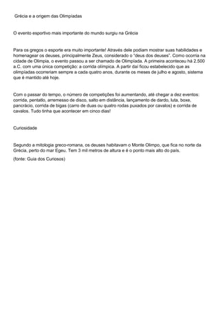 Grécia e a origem das Olimpíadas
O evento esportivo mais importante do mundo surgiu na Grécia
Para os gregos o esporte era muito importante! Através dele podiam mostrar suas habilidades e
homenagear os deuses, principalmente Zeus, considerado o “deus dos deuses”. Como ocorria na
cidade de Olimpia, o evento passou a ser chamado de Olimpíada. A primeira aconteceu há 2.500
a.C. com uma única competição: a corrida olímpica. A partir daí ficou estabelecido que as
olimpíadas ocorreriam sempre a cada quatro anos, durante os meses de julho e agosto, sistema
que é mantido até hoje.
Com o passar do tempo, o número de competições foi aumentando, até chegar a dez eventos:
corrida, pentatlo, arremesso de disco, salto em distância, lançamento de dardo, luta, boxe,
pancrácio, corrida de bigas (carro de duas ou quatro rodas puxados por cavalos) e corrida de
cavalos. Tudo tinha que acontecer em cinco dias!
Curiosidade
Segundo a mitologia greco-romana, os deuses habitavam o Monte Olimpo, que fica no norte da
Grécia, perto do mar Egeu. Tem 3 mil metros de altura e é o ponto mais alto do país.
(fonte: Guia dos Curiosos)
 