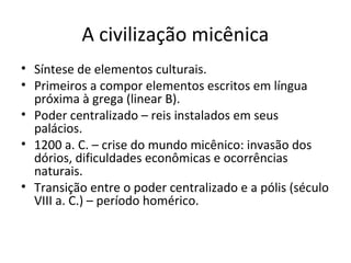 A civilização micênica
• Síntese de elementos culturais.
• Primeiros a compor elementos escritos em língua
próxima à grega (linear B).
• Poder centralizado – reis instalados em seus
palácios.
• 1200 a. C. – crise do mundo micênico: invasão dos
dórios, dificuldades econômicas e ocorrências
naturais.
• Transição entre o poder centralizado e a pólis (século
VIII a. C.) – período homérico.
 