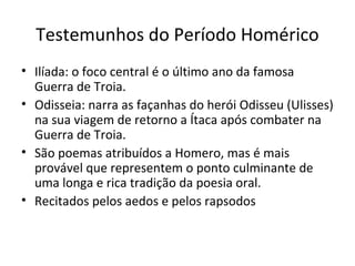Testemunhos do Período Homérico
• Ilíada: o foco central é o último ano da famosa
Guerra de Troia.
• Odisseia: narra as façanhas do herói Odisseu (Ulisses)
na sua viagem de retorno a Ítaca após combater na
Guerra de Troia.
• São poemas atribuídos a Homero, mas é mais
provável que representem o ponto culminante de
uma longa e rica tradição da poesia oral.
• Recitados pelos aedos e pelos rapsodos
 