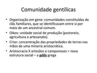 Comunidade gentílicas
• Organização em gene: comunidades constituídas de
clãs familiares, que se identificavam entre si por
meio de um ancestral comum.
• Oikos: unidade social de produção (pastoreio,
agricultura e artesanato).
• Crise: concentração das propriedades de terras nas
mãos de uma minoria aristocrática.
• Aristocracia X artesãos e camponeses = nova
estrutura social – a pólis grega
 