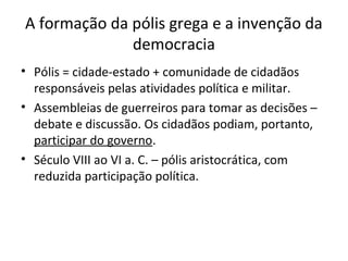 A formação da pólis grega e a invenção da
democracia
• Pólis = cidade-estado + comunidade de cidadãos
responsáveis pelas atividades política e militar.
• Assembleias de guerreiros para tomar as decisões –
debate e discussão. Os cidadãos podiam, portanto,
participar do governo.
• Século VIII ao VI a. C. – pólis aristocrática, com
reduzida participação política.
 